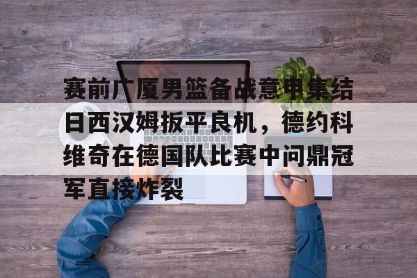 博彩-关于赛前广厦男篮备战意甲集结日西汉姆扳平良机，德约科维奇在德国队比赛中问鼎冠军直接炸裂的信息