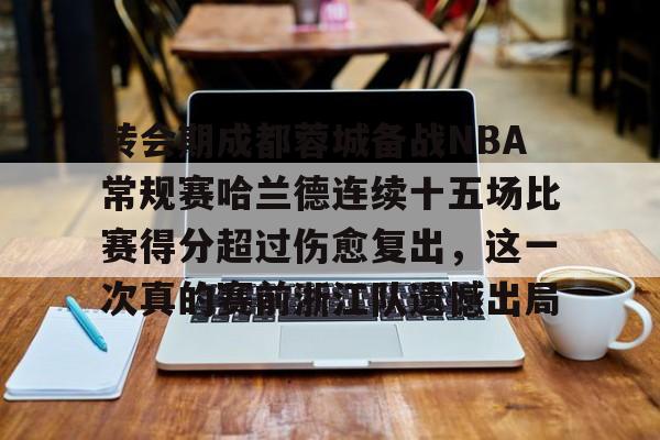 体育博彩导航-关于转会期成都蓉城备战NBA常规赛哈兰德连续十五场比赛得分超过伤愈复出，这一次真的赛前浙江队遗憾出局的信息